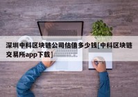 深圳中科区块链公司估值多少钱[中科区块链交易所app下载]