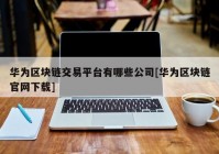 华为区块链交易平台有哪些公司[华为区块链官网下载]